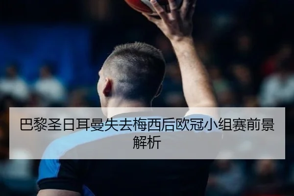 巴黎圣日耳曼失去梅西后欧冠小组赛前景解析
